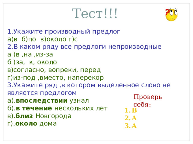 Тест!!! 1.Укажите производный предлог а)в б)по в)около г)с 2.В каком ряду все предлоги непроизводные а )в ,на ,из-за б )за, к, около в)согласно, вопреки, перед г)из-под ,вместо, наперекор 3.Укажите ряд ,в котором выделенное слово не является предлогом а). впоследствии узнал б). в течение нескольких лет в). близ Новгорода г). около дома Проверь себя: В А А 
