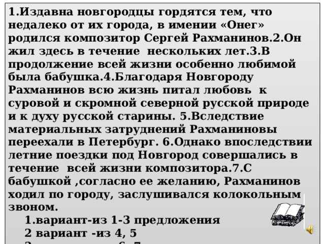 Работа с текстом: 1.Издавна новгородцы гордятся тем, что недалеко от их города, в имении «Онег» родился композитор Сергей Рахманинов.2.Он жил здесь в течение нескольких лет.3.В продолжение всей жизни особенно любимой была бабушка.4.Благодаря Новгороду Рахманинов всю жизнь питал любовь к суровой и скромной северной русской природе и к духу русской старины. 5.Вследствие материальных затруднений Рахманиновы переехали в Петербург. 6.Однако впоследствии летние поездки под Новгород совершались в течение всей жизни композитора.7.С бабушкой ,согласно ее желанию, Рахманинов ходил по городу, заслушивался колокольным звоном.  1.вариант-из 1-3 предложения  2 вариант  -из 4, 5  3 вариант - из 6, 7 