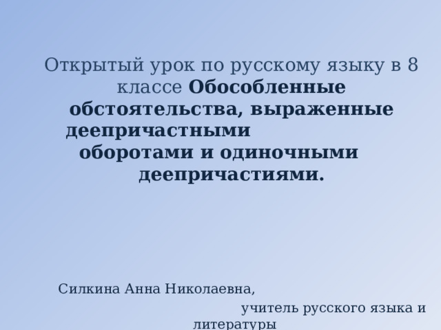 Открытый урок по русскому языку в 8 классе Обособленные обстоятельства, выраженные деепричастными оборотами и одиночными деепричастиями.   Силкина Анна Николаевна,  учитель русского языка и литературы 