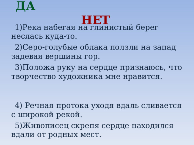 ДА   НЕТ  1)Река набегая на глинистый берег неслась куда-то.  2)Серо-голубые облака ползли на запад задевая вершины гор.  3)Положа руку на сердце признаюсь, что творчество художника мне нравится.  4) Речная протока уходя вдаль сливается с широкой рекой.  5)Живописец скрепя сердце находился вдали от родных мест. 