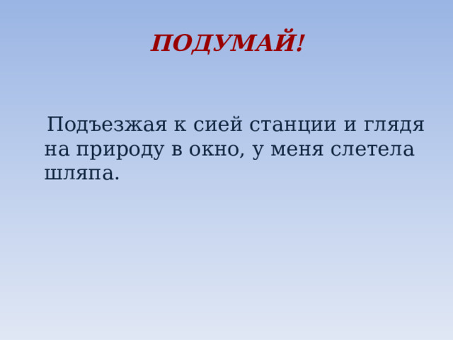 ПОДУМАЙ!  Подъезжая к сией станции и глядя на природу в окно, у меня слетела шляпа.   