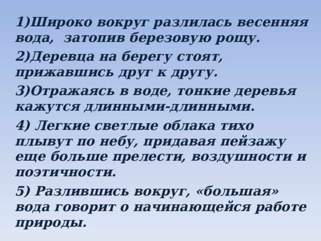 1)Широко вокруг разлилась весенняя вода, затопив березовую рощу. 2)Деревца на берегу стоят, прижавшись друг к другу. 3)Отражаясь в воде, тонкие деревья кажутся длинными-длинными. 4) Легкие светлые облака тихо плывут по небу, придавая пейзажу еще больше прелести, воздушности и поэтичности. 5) Разлившись вокруг, «большая» вода говорит о начинающейся работе природы.  