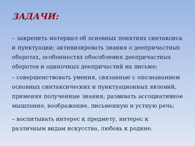 ЗАДАЧИ:       –  закрепить материал об основных понятиях синтаксиса и пунктуации; активизировать знания о деепричастных оборотах, особенностях обособления деепричастных оборотов и одиночных деепричастий на письме; – совершенствовать умения, связанные с опознаванием основных синтаксических и пунктуационных явлений, применяя полученные знания; развивать ассоциативное мышление, воображение, письменную и устную речь; – воспитывать интерес к предмету, интерес к различным видам искусства, любовь к родине. 