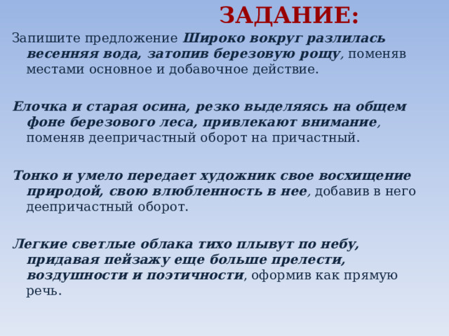  ЗАДАНИЕ: Запишите предложение Широко вокруг разлилась весенняя вода, затопив березовую рощу , поменяв местами основное и добавочное действие. Елочка и старая осина, резко выделяясь на общем фоне березового леса, привлекают внимание , поменяв деепричастный оборот на причастный. Тонко и умело передает художник свое восхищение природой, свою влюбленность в нее , добавив в него деепричастный оборот. Легкие светлые облака тихо плывут по небу, придавая пейзажу еще больше прелести, воздушности и поэтичности , оформив как прямую речь.    