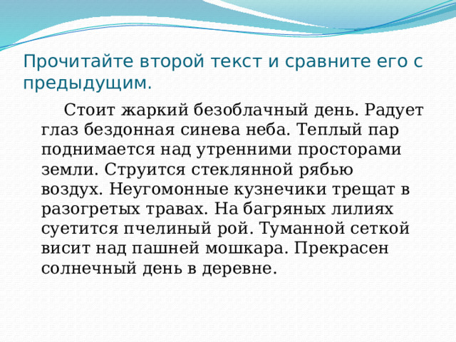 Прочитайте второй текст и сравните его с предыдущим.  Стоит жаркий безоблачный день. Радует глаз бездонная синева неба. Теплый пар поднимается над утренними просторами земли. Струится стеклянной рябью воздух. Неугомонные кузнечики трещат в разогретых травах. На багряных лилиях суетится пчелиный рой. Туманной сеткой висит над пашней мошкара. Прекрасен солнечный день в деревне. 
