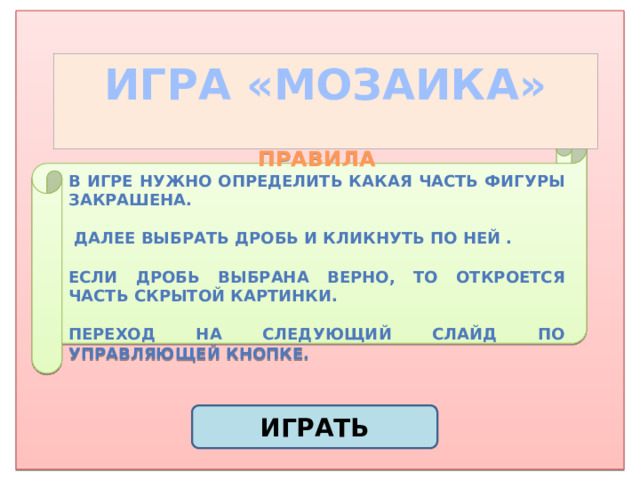 ИГРА «МОЗАИКА» ПРАВИЛА В игре нужно определить какая часть фигуры закрашена.   Далее выбрать дробь и кликнуть по ней .  Если дробь выбрана верно, то откроется часть скрытой картинки.  Переход на следующий слайд по управляющей кнопке. ИГРАТЬ 