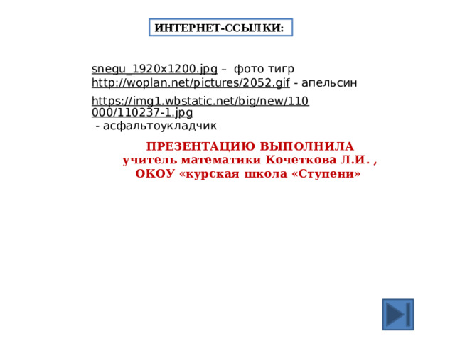 ИНТЕРНЕТ-ССЫЛКИ: snegu_1920x1200.jpg – фото тигр http://woplan.net/pictures/2052.gif  - апельсин https://img1.wbstatic.net/big/new/110000/110237-1.jpg  - асфальтоукладчик ПРЕЗЕНТАЦИЮ ВЫПОЛНИЛА учитель математики Кочеткова Л.И. , ОКОУ «курская школа «Ступени» 