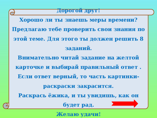 Дорогой друг! Хорошо ли ты знаешь меры времени? Предлагаю тебе проверить свои знания по этой теме. Для этого ты должен решить 8 заданий. Внимательно читай задание на желтой карточке и выбирай правильный ответ . Если ответ верный, то часть картинки-раскраски закрасится. Раскрась ёжика, и ты увидишь, как он будет рад. Желаю удачи! 