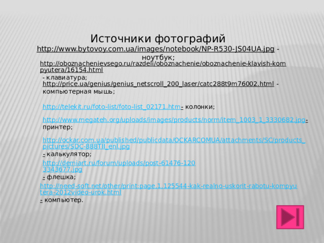 Источники фотографий http://www.bytovoy.com.ua/images/notebook/NP-R530-JS04UA.jpg  - ноутбук; http://oboznachenievsego.ru/razdeli/oboznachenie/oboznachenie-klavish-kompyutera/16154.html  - клавиатура; http://price.ua/genius/genius_netscroll_200_laser/catc288t9m76002.html  - компьютерная мышь; http://telekit.ru/foto-list/foto-list_02171.htm -  колонки; http://www.megateh.org/uploads/images/products/norm/item_1003_1_3330682.jpg -  принтер; http://ockar.com.ua/published/publicdata/OCKARCOMUA/attachments/SC/products_pictures/SDC-888TII_enl.jpg -  калькулятор; http://demiart.ru/forum/uploads/post-61476-1203343677.jpg -  флешка; http://need-soft.net/other/print:page,1,125544-kak-realno-uskorit-rabotu-kompyutera-2012video-urok.html -  компьютер. 