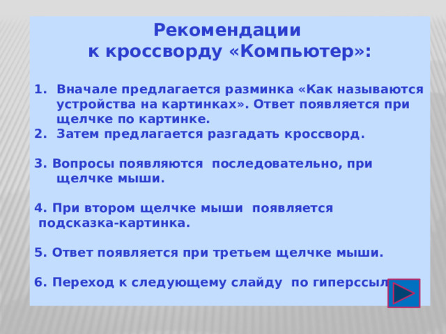 Рекомендации к кроссворду «Компьютер»:  Вначале предлагается разминка «Как называются устройства на картинках». Ответ появляется при щелчке по картинке. Затем предлагается разгадать кроссворд.  3. Вопросы появляются последовательно, при щелчке мыши.  4. При втором щелчке мыши появляется  подсказка-картинка.  5. Ответ появляется при третьем щелчке мыши.  6. Переход к следующему слайду по гиперссылке  