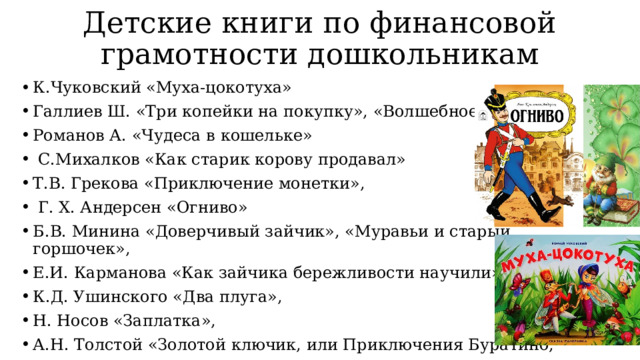 Детские книги по финансовой грамотности дошкольникам К.Чуковский «Муха-цокотуха» Галлиев Ш. «Три копейки на покупку», «Волшебное кольцо» Романов А. «Чудеса в кошельке»  С.Михалков «Как старик корову продавал» Т.В. Грекова «Приключение монетки»,  Г. Х. Андерсен «Огниво» Б.В. Минина «Доверчивый зайчик», «Муравьи и старый горшочек», Е.И. Карманова «Как зайчика бережливости научили», К.Д. Ушинского «Два плуга», Н. Носов «Заплатка», А.Н. Толстой «Золотой ключик, или Приключения Буратино, В. Маяковский «Кем быть?», «Что такое хорошо и что такое плохо» 