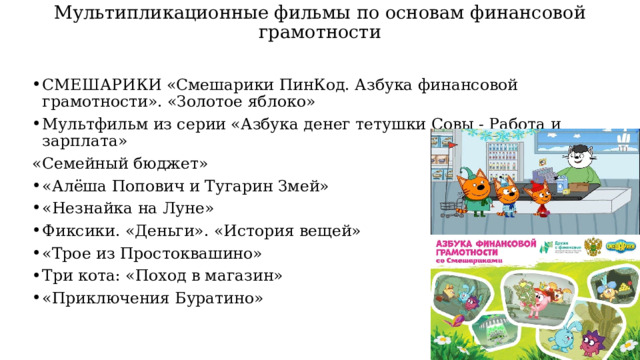 Мультипликационные фильмы по основам финансовой грамотности СМЕШАРИКИ «Смешарики ПинКод. Азбука финансовой грамотности». «Золотое яблоко» Мультфильм из серии «Азбука денег тетушки Совы - Работа и зарплата» «Семейный бюджет» «Алёша Попович и Тугарин Змей» «Незнайка на Луне» Фиксики. «Деньги». «История вещей» «Трое из Простоквашино» Три кота: «Поход в магазин» «Приключения Буратино» 