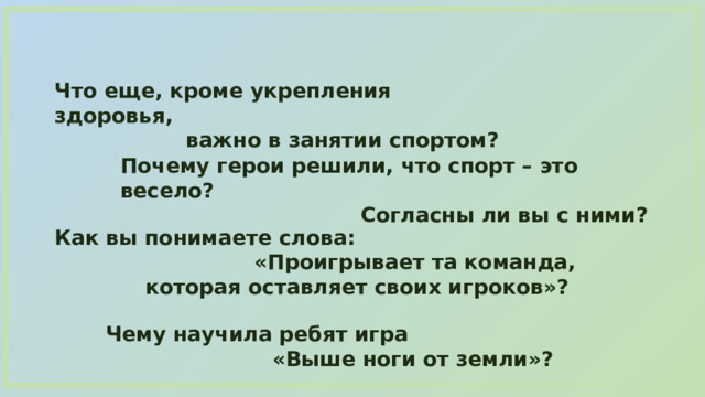 Что еще, кроме укрепления здоровья, важно в занятии спортом? Почему герои решили, что спорт – это весело? Согласны ли вы с ними? Как вы понимаете слова: «Проигрывает та команда, которая оставляет своих игроков»? Чему научила ребят игра «Выше ноги от земли»? 
