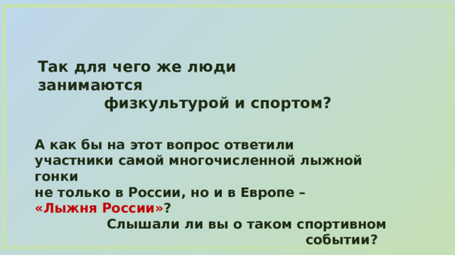 Так для чего же люди занимаются физкультурой и спортом? А как бы на этот вопрос ответили участники самой многочисленной лыжной гонки не только в России, но и в Европе – «Лыжня России» ?  Слышали ли вы о таком спортивном событии? 