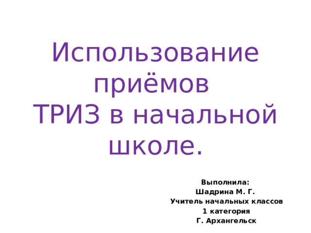 Использование приёмов  ТРИЗ в начальной школе. Выполнила: Шадрина М. Г. Учитель начальных классов 1 категория Г. Архангельск   