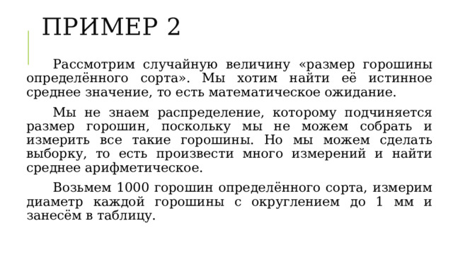 Пример 2 Рассмотрим случайную величину «размер горошины определённого сорта». Мы хотим найти её истинное среднее значение, то есть математическое ожидание. Мы не знаем распределение, которому подчиняется размер горошин, поскольку мы не можем собрать и измерить все такие горошины. Но мы можем сделать выборку, то есть произвести много измерений и найти среднее арифметическое. Возьмем 1000 горошин определённого сорта, измерим диаметр каждой горошины с округлением до 1 мм и занесём в таблицу. 
