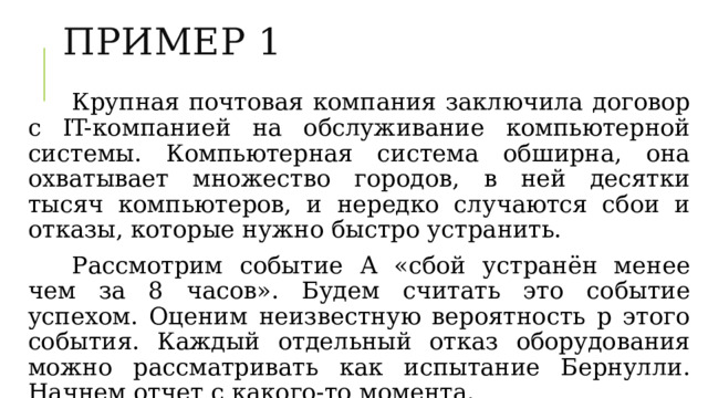 ПРИМЕР 1 Крупная почтовая компания заключила договор с IT-компанией на обслуживание компьютерной системы. Компьютерная система обширна, она охватывает множество городов, в ней десятки тысяч компьютеров, и нередко случаются сбои и отказы, которые нужно быстро устранить. Рассмотрим событие А «сбой устранён менее чем за 8 часов». Будем считать это событие успехом. Оценим неизвестную вероятность p этого события. Каждый отдельный отказ оборудования можно рассматривать как испытание Бернулли. Начнем отчет с какого-то момента. 