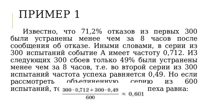 ПРИМЕР 1 Известно, что 71,2% отказов из первых 300 были устранены менее чем за 8 часов после сообщения об отказе. Иными словами, в серии из 300 испытаний событие А имеет частоту 0,712. ИЗ следующих 300 сбоев только 49% были устранены менее чем за 8 часов, т.е. во второй серии из 300 испытаний частота успеха равняется 0,49. Но если рассмотреть объединенную серию из 600 испытаний, то в этой серии частота успеха равна: 