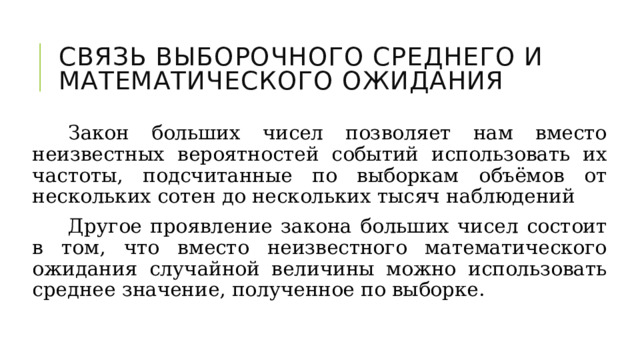 Связь выборочного среднего и математического ожидания Закон больших чисел позволяет нам вместо неизвестных вероятностей событий использовать их частоты, подсчитанные по выборкам объёмов от нескольких сотен до нескольких тысяч наблюдений Другое проявление закона больших чисел состоит в том, что вместо неизвестного математического ожидания случайной величины можно использовать среднее значение, полученное по выборке. 