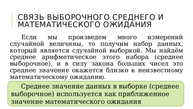 Связь выборочного среднего и математического ожидания Если мы произведем много измерений случайной величины, то получим набор данных, который является случайной выборкой. Мы найдём среднее арифметическое этого набора (среднее выборочное), и в силу закона больших чисел это среднее значение окажется близко к неизвестному математическому ожиданию. Среднее значение данных в выборке (среднее выборочное) используется как приближенное значение математического ожидания 