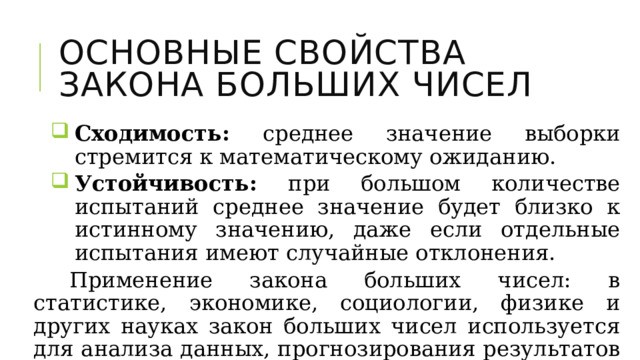 Основные Свойства  закона больших чисел Сходимость: среднее значение выборки стремится к математическому ожиданию. Устойчивость: при большом количестве испытаний среднее значение будет близко к истинному значению, даже если отдельные испытания имеют случайные отклонения. Сходимость: среднее значение выборки стремится к математическому ожиданию. Устойчивость: при большом количестве испытаний среднее значение будет близко к истинному значению, даже если отдельные испытания имеют случайные отклонения. Сходимость: среднее значение выборки стремится к математическому ожиданию. Устойчивость: при большом количестве испытаний среднее значение будет близко к истинному значению, даже если отдельные испытания имеют случайные отклонения. Применение закона больших чисел: в статистике, экономике, социологии, физике и других науках закон больших чисел используется для анализа данных, прогнозирования результатов и принятия решений. 