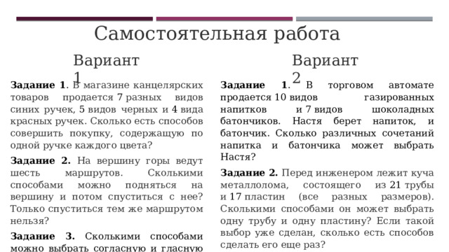 Самостоятельная работа Вариант 1 Вариант 2 Задание 1 . В магазине канцелярских товаров продается  7  разных видов синих ручек,  5  видов черных и  4  вида красных ручек. Сколько есть способов совершить покупку, содержащую по одной ручке каждого цвета? Задание 1 . В торговом автомате продается 10 видов газированных напитков и 7 видов шоколадных батончиков. Настя берет напиток, и батончик. Сколько различных сочетаний напитка и батончика может выбрать Настя? Задание 2.  На вершину горы ведут шесть маршрутов. Сколькими способами можно подняться на вершину и потом спуститься с нее? Только спуститься тем же маршрутом нельзя? Задание 2.  Перед инженером лежит куча металлолома, состоящего из  21  трубы и  17  пластин (все разных размеров). Сколькими способами он может выбрать одну трубу и одну пластину? Если такой выбор уже сделан, сколько есть способов сделать его еще раз? Задание 3. Сколькими способами можно выбрать согласную и гласную буквы из слова «редактор»? Задание 3. Сколькими способами можно выбрать согласную и гласную буквы из слова «вероятность»? 