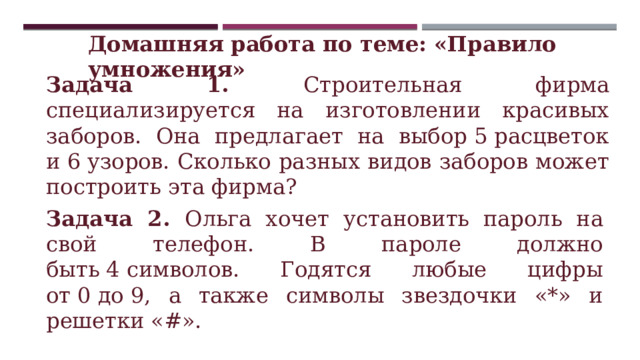 Домашняя работа по теме: «Правило умножения» Задача 1. Строительная фирма специализируется на изготовлении красивых заборов. Она предлагает на выбор 5 расцветок и 6 узоров. Сколько разных видов заборов может построить эта фирма? Задача 2. Ольга хочет установить пароль на свой телефон. В пароле должно быть 4 символов. Годятся любые цифры от 0 до 9, а также символы звездочки «*» и решетки «#». 