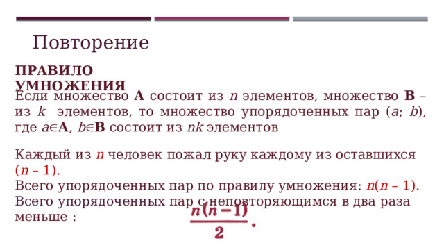 Повторение ПРАВИЛО УМНОЖЕНИЯ Если множество А состоит из n элементов, множество В – из k элементов, то множество упорядоченных пар ( а ; b ), где а  А , b  В состоит из nk элементов  Каждый из n  человек  пожал руку каждому из оставшихся ( n – 1). Всего упорядоченных пар по правилу умножения: n ( n – 1). Всего упорядоченных пар с неповторяющимся в два раза меньше : 