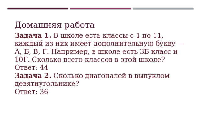 Домашняя работа Задача 1. В школе есть классы с 1 по 11, каждый из них имеет дополнительную букву — А, Б, В, Г. Например, в школе есть 3Б класс и 10Г. Сколько всего классов в этой школе? Ответ: 44 Задача 2. Сколько диагоналей в выпуклом девятиугольнике? Ответ: 36 