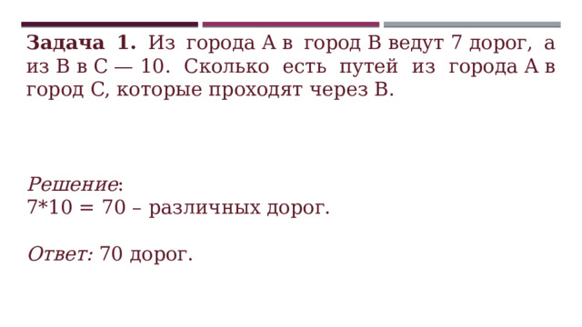 Задача 1. Из города A в город B ведут 7 дорог, а из B в C — 10. Сколько есть путей из города A в город C, которые проходят через B. Решение : 7*10 = 70 – различных дорог.  Ответ: 70 дорог. 
