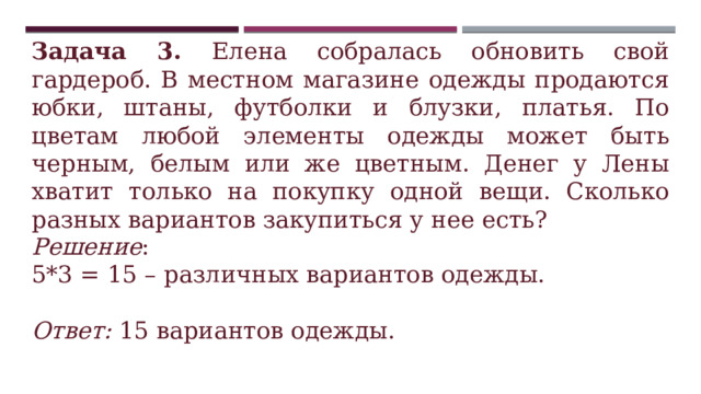 Задача 3. Елена собралась обновить свой гардероб. В местном магазине одежды продаются юбки, штаны, футболки и блузки, платья. По цветам любой элементы одежды может быть черным, белым или же цветным. Денег у Лены хватит только на покупку одной вещи. Сколько разных вариантов закупиться у нее есть? Решение : 5*3 = 15 – различных вариантов одежды.  Ответ: 15 вариантов одежды. 