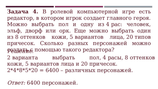 Задача 4. В ролевой компьютерной игре есть редактор, в котором игрок создает главного героя. Можно выбрать пол и одну из 4 рас: человек, эльф, дворф или орк. Еще можно выбрать один из 8 оттенков кожи, 5 вариантов лица, 20 типов причесок. Сколько разных персонажей можно создать с помощью такого редактора? Решение : 2 варианта выбрать пол, 4 расы, 8 оттенков кожи, 5 вариантов лица и 20 причесок.  2*4*8*5*20 = 6400 – различных персонажей.  Ответ: 6400 персонажей. 