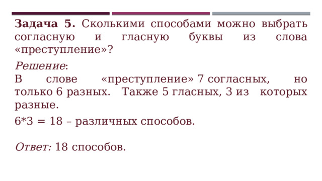 Задача 5. Сколькими способами можно выбрать согласную и гласную буквы из слова «преступление»? Решение : В слове «преступление» 7 согласных, но только 6 разных. Также 5 гласных, 3 из которых разные. 6*3 = 18 – различных способов.  Ответ: 18 способов. 
