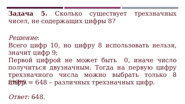 Задача 5. Сколько существует трехзначных чисел, не содержащих цифры 8? Решение : Всего цифр 10, но цифру 8 использовать нельзя, значит цифр 9; Первой цифрой не может быть 0, иначе число получиться двузначным. Тогда на первую цифру трехзначного числа можно выбрать только 8 цифр. 8*9*9 = 648 – различных трехзначных цифр.  Ответ: 648. 