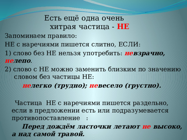 Есть ещё одна очень хитрая частица - НЕ Запоминаем правило: НЕ с наречиями пишется слитно, ЕСЛИ: 1) слово без НЕ нельзя употребить: не взрачно, не лепо . 2) слово с НЕ можно заменить близким по значению словом без частицы НЕ:  не легко (трудно); не весело (грустно).  Частица НЕ с наречиями пишется раздельно, если в предложении есть или подразумевается противопоставление :  Перед дождём ласточки летают не высоко, а над самой травой. 