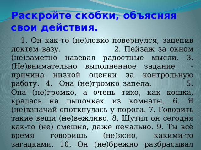 Раскройте скобки, объясняя свои действия.  1. Он как-то (не)ловко повернулся, зацепив локтем вазу. 2. Пейзаж за окном (не)заметно навевал радостные мысли. 3. (Не)внимательно выполненное задание - причина низкой оценки за контрольную работу. 4. Она (не)громко запела. 5. Она (не)громко, а очень тихо, как кошка, кралась на цыпочках из комнаты. 6. Я (не)взначай споткнулась у порога. 7. Говорить такие вещи (не)вежливо. 8. Шутил он сегодня как-то (не) смешно, даже печально. 9. Ты всё время говоришь (не)ясно, какими-то загадками. 10. Он (не)брежно разбрасывал вещи по комнате, но так и не мог найти ключи. 