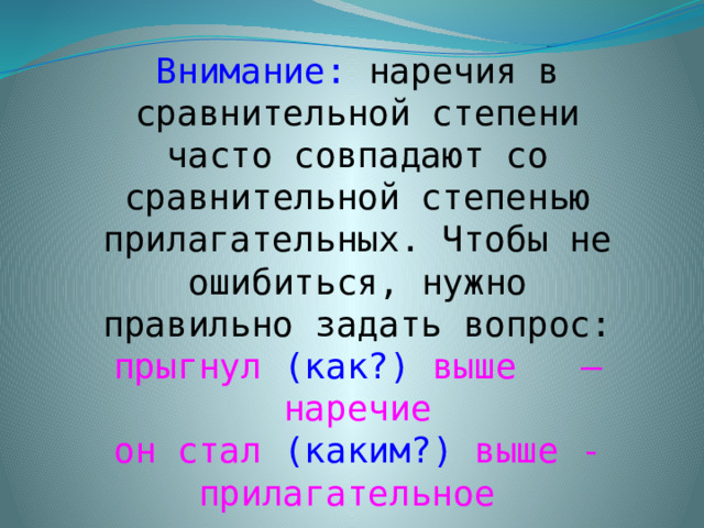 Внимание: наречия в сравнительной степени часто совпадают со сравнительной степенью прилагательных. Чтобы не ошибиться, нужно правильно задать вопрос:  прыгнул (как?) выше – наречие  он стал (каким?) выше - прилагательное  