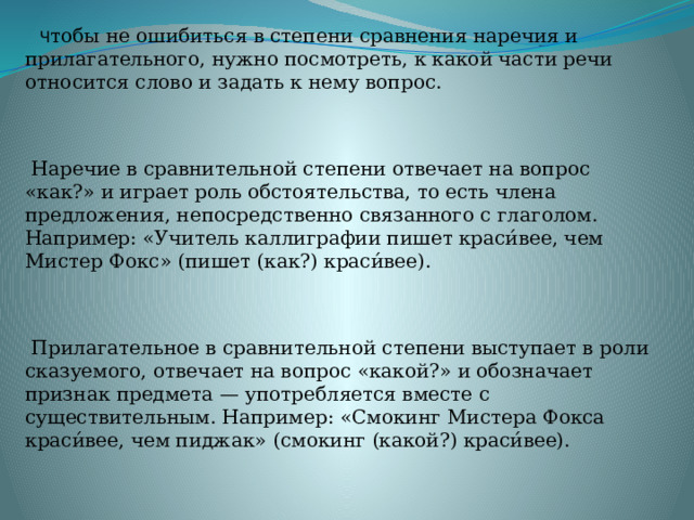  Ч тобы не ошибиться в степени сравнения наречия и прилагательного, нужно посмотреть, к какой части речи относится слово и задать к нему вопрос.   Наречие в сравнительной степени отвечает на вопрос «как?» и играет роль обстоятельства, то есть члена предложения, непосредственно связанного с глаголом. Например: «Учитель каллиграфии пишет краси́вее, чем Мистер Фокс» (пишет (как?) краси́вее).  Прилагательное в сравнительной степени выступает в роли сказуемого, отвечает на вопрос «какой?» и обозначает признак предмета — употребляется вместе с существительным. Например: «Смокинг Мистера Фокса краси́вее, чем пиджак» (смокинг (какой?) краси́вее). 