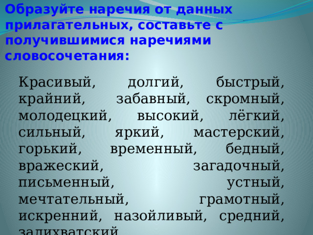 Образуйте наречия от данных прилагательных, составьте с получившимися наречиями словосочетания: Красивый, долгий, быстрый, крайний, забавный, скромный, молодецкий, высокий, лёгкий, сильный, яркий, мастерский, горький, временный, бедный, вражеский, загадочный, письменный, устный, мечтательный, грамотный, искренний, назойливый, средний, залихватский. 