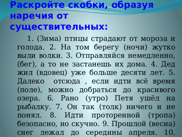 Раскройте скобки, образуя наречия от существительных:  1. (Зима) птицы страдают от мороза и голода. 2. На том берегу (ночи) жутко выли волки. 3. Отправляйся немедленно, (бег), а то не застанешь их дома. 4. Дед жил (вдовец) уже больше десяти лет. 5. Далеко отсюда , если идти всё время (поле), можно добраться до красивого озера. 6. Рано (утро) Петя ушёл на рыбалку. 7. Он так (толк) ничего и не понял. 8. Идти проторенной (тропа) безопасно, но скучно. 9. Прошлой (весна) снег лежал до середины апреля. 10. Приходи (вечер), поговорим. 