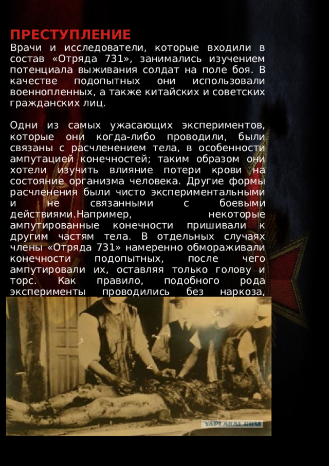 ПРЕСТУПЛЕНИЕ Врачи и исследователи, которые входили в состав «Отряда 731», занимались изучением потенциала выживания солдат на поле боя. В качестве подопытных они использовали военнопленных, а также китайских и советских гражданских лиц. Одни из самых ужасающих экспериментов, которые они когда-либо проводили, были связаны с расчленением тела, в особенности ампутацией конечностей; таким образом они хотели изучить влияние потери крови на состояние организма человека. Другие формы расчленения были чисто экспериментальными и не связанными с боевыми действиями.Например, некоторые ампутированные конечности пришивали к другим частям тела. В отдельных случаях члены «Отряда 731» намеренно обмораживали конечности подопытных, после чего ампутировали их, оставляя только голову и торс. Как правило, подобного рода эксперименты проводились без наркоза, который мог негативно сказаться на конечных результатах. 