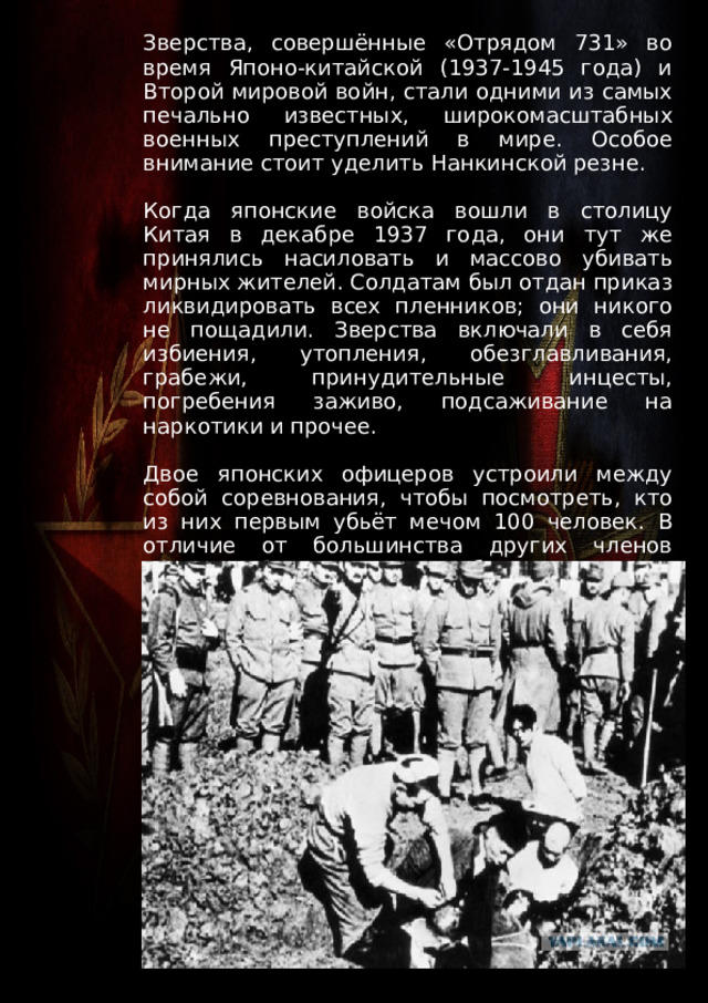 Зверства, совершённые «Отрядом 731» во время Японо-китайской (1937-1945 года) и Второй мировой войн, стали одними из самых печально известных, широкомасштабных военных преступлений в мире. Особое внимание стоит уделить Нанкинской резне. Когда японские войска вошли в столицу Китая в декабре 1937 года, они тут же принялись насиловать и массово убивать мирных жителей. Солдатам был отдан приказ ликвидировать всех пленников; они никого не пощадили. Зверства включали в себя избиения, утопления, обезглавливания, грабежи, принудительные инцесты, погребения заживо, подсаживание на наркотики и прочее. Двое японских офицеров устроили между собой соревнования, чтобы посмотреть, кто из них первым убьёт мечом 100 человек. В отличие от большинства других членов «Отряда 731», эти офицеры были осуждены и казнены. 