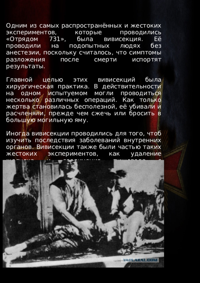 Одним из самых распространённых и жестоких экспериментов, которые проводились «Отрядом 731», была вивисекция. Её проводили на подопытных людях без анестезии, поскольку считалось, что симптомы разложения после смерти испортят результаты. Главной целью этих вивисекций была хирургическая практика. В действительности на одном испытуемом могли проводиться несколько различных операций. Как только жертва становилась бесполезной, её убивали и расчленяли, прежде чем сжечь или бросить в большую могильную яму. Иногда вивисекции проводились для того, чтоб изучить последствия заболеваний внутренних органов. Вивисекции также были частью таких жестоких экспериментов, как удаление желудка и соединение пищевода с кишечником. 