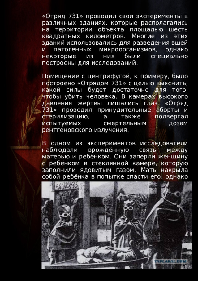 «Отряд 731» проводил свои эксперименты в различных зданиях, которые располагались на территории объекта площадью шесть квадратных километров. Многие из этих зданий использовались для разведения вшей и патогенных микроорганизмов, однако некоторые из них были специально построены для исследований. Помещение с центрифугой, к примеру, было построено «Отрядом 731» с целью выяснить, какой силы будет достаточно для того, чтобы убить человека. В камерах высокого давления жертвы лишались глаз. «Отряд 731» проводил принудительные аборты и стерилизацию, а также подвергал испытуемых смертельным дозам рентгеновского излучения. В одном из экспериментов исследователи наблюдали врождённую связь между матерью и ребёнком. Они заперли женщину с ребёнком в стеклянной камере, которую заполнили ядовитым газом. Мать накрыла собой ребёнка в попытке спасти его, однако в конечном итоге они оба погибли от удушения. 