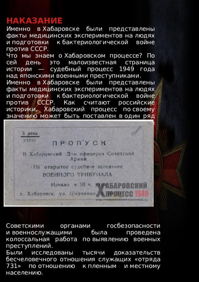 НАКАЗАНИЕ Именно в Хабаровске были представлены факты медицинских экспериментов на людях и подготовки к бактериологической войне против СССР. Что мы знаем о Хабаровском процессе? По сей день это малоизвестная страница истории — судебный процесс 1949 года над японскими военными преступниками. Именно в Хабаровске были представлены факты медицинских экспериментов на людях и подготовки к бактериологической войне против СССР. Как считают российские историки, Хабаровский процесс по своему значению может быть поставлен в один ряд с военными трибуналами в Нюрнберге и Токио. Советскими органами госбезопасности и военнослужащими была проведена колоссальная работа по выявлению военных преступлений. Были исследованы тысячи доказательств бесчеловечного отношения служащих «отряда 731» по отношению к пленным и местному населению. 