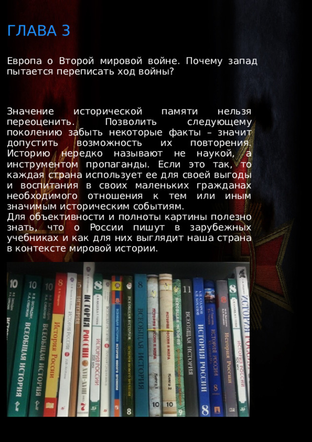 ГЛАВА 3 Европа о Второй мировой войне. Почему запад пытается переписать ход войны? Значение исторической памяти нельзя переоценить. Позволить следующему поколению забыть некоторые факты – значит допустить возможность их повторения. Историю нередко называют не наукой, а инструментом пропаганды. Если это так, то каждая страна использует ее для своей выгоды и воспитания в своих маленьких гражданах необходимого отношения к тем или иным значимым историческим событиям. Для объективности и полноты картины полезно знать, что о России пишут в зарубежных учебниках и как для них выглядит наша страна в контексте мировой истории. 