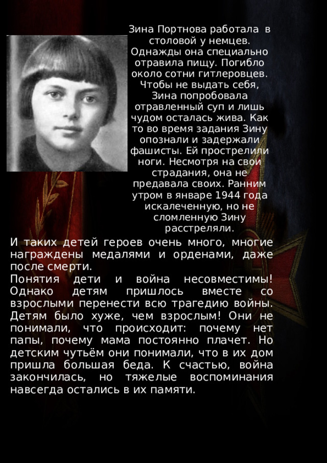 Зина Портнова работала в столовой у немцев. Однажды она специально отравила пищу. Погибло около сотни гитлеровцев. Чтобы не выдать себя, Зина попробовала отравленный суп и лишь чудом осталась жива. Как то во время задания Зину опознали и задержали фашисты. Ей прострелили ноги. Несмотря на свои страдания, она не предавала своих. Ранним утром в январе 1944 года искалеченную, но не сломленную Зину расстреляли. И таких детей героев очень много, многие награждены медалями и орденами, даже после смерти. Понятия дети и война несовместимы! Однако детям пришлось вместе со взрослыми перенести всю трагедию войны. Детям было хуже, чем взрослым! Они не понимали, что происходит: почему нет папы, почему мама постоянно плачет. Но детским чутьём они понимали, что в их дом пришла большая беда. К счастью, война закончилась, но тяжелые воспоминания навсегда остались в их памяти. 