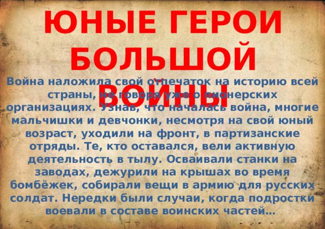 ЮНЫЕ ГЕРОИ БОЛЬШОЙ ВОЙНЫ Война наложила свой отпечаток на историю всей страны, не говоря уже о пионерских организациях. Узнав, что началась война, многие мальчишки и девчонки, несмотря на свой юный возраст, уходили на фронт, в партизанские отряды. Те, кто оставался, вели активную деятельность в тылу. Осваивали станки на заводах, дежурили на крышах во время бомбёжек, собирали вещи в армию для русских солдат. Нередки были случаи, когда подростки воевали в составе воинских частей… 
