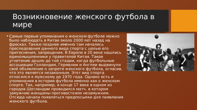Возникновение женского футбола в мире Самые первые упоминания о женском футболе можно было наблюдать в Китае около 2000 лет назад на фресках. Также позднее именно там начались преследования данного вида спорта с целью его притеснения, запрещения. В Европе в 20 веке нашлись единомышленники у правителей Китая. Такое угнетение дошло до той стадии, когда футбольные ассоциации Голландии, Германии и Англии выдвинули своё объявление о запрете женского футбола, огласив, что это является незаконным. Этот вид спорта относился к мужскому до 1970 года. Однако есть и упоминания в истории футбола именно как о женском спорте. Так, например, в конце 17 века в одном из городов Шотландии проводился матч, в котором замужние женщины противостояли незамужним. Отсюда начали появляться предпосылки для появления женского футбола. 