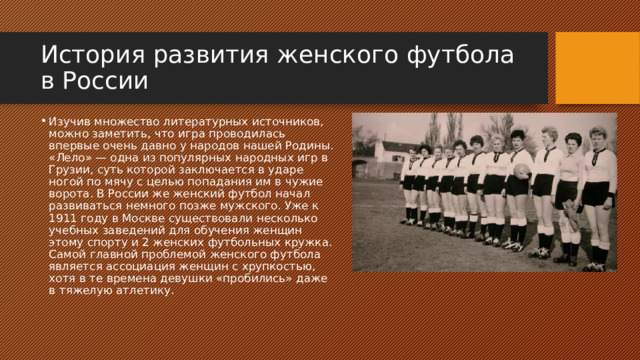 История развития женского футбола в России Изучив множество литературных источников, можно заметить, что игра проводилась впервые очень давно у народов нашей Родины. «Лело» — одна из популярных народных игр в Грузии, суть которой заключается в ударе ногой по мячу с целью попадания им в чужие ворота. В России же женский футбол начал развиваться немного позже мужского. Уже к 1911 году в Москве существовали несколько учебных заведений для обучения женщин этому спорту и 2 женских футбольных кружка. Самой главной проблемой женского футбола является ассоциация женщин с хрупкостью, хотя в те времена девушки «пробились» даже в тяжелую атлетику. 
